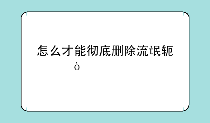 怎么才能彻底删除流氓软件？