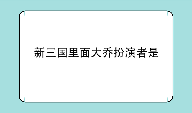 新三国里面大乔扮演者是