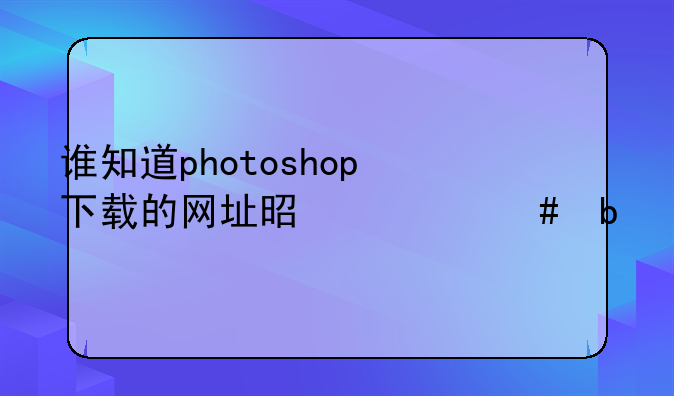 谁知道photoshop下载的网址是什么阿