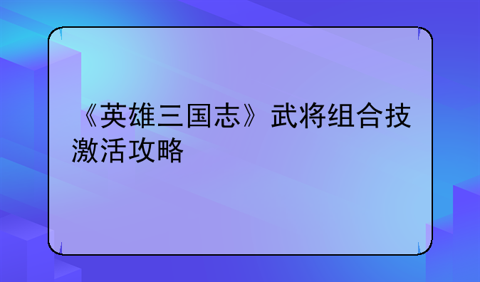 《英雄三国志》武将组合技激活攻略