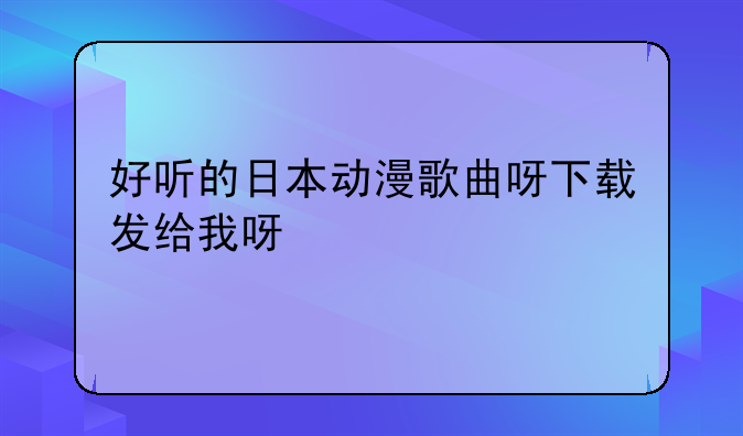 好听的日本动漫歌曲呀下载发给我呀