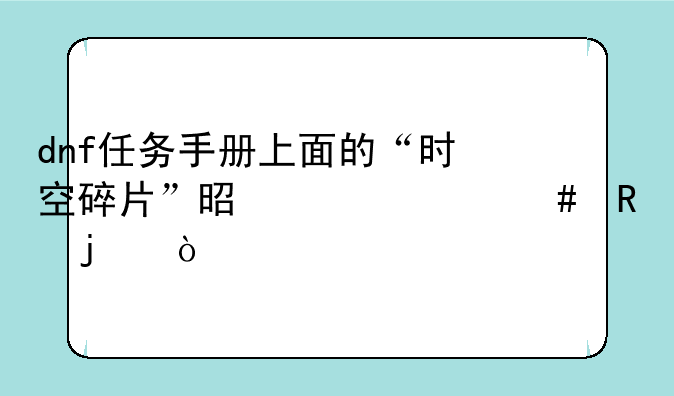 dnf任务手册上面的“时空碎片”是干什么用的？