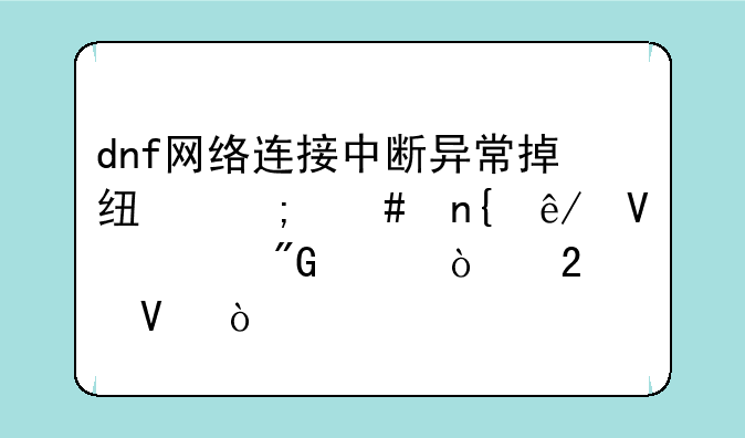 dnf网络连接中断异常掉线怎么回事啊、我没开挂啊？