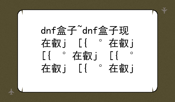 dnf盒子~dnf盒子现在叫什么2024