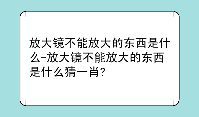 放大镜不能放大的东西是什么-放大镜不能放大的东西是什么猜一肖?