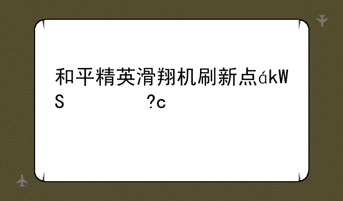 和平精英滑翔机刷新点，和平精英滑翔机刷新点超体