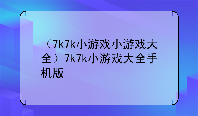 （7k7k小游戏小游戏大全）7k7k小游戏大全手机版