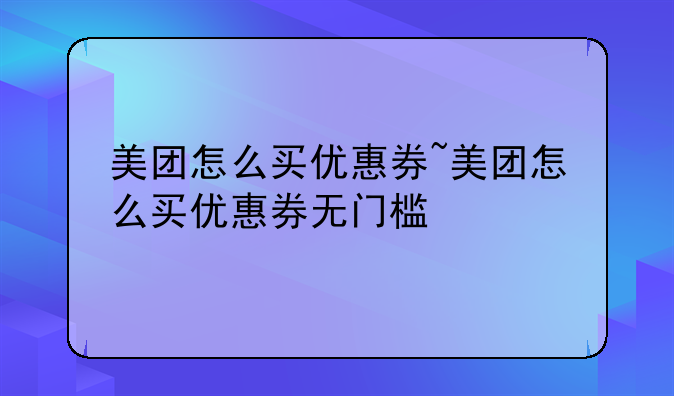 美团怎么买优惠券~美团怎么买优惠券无门槛