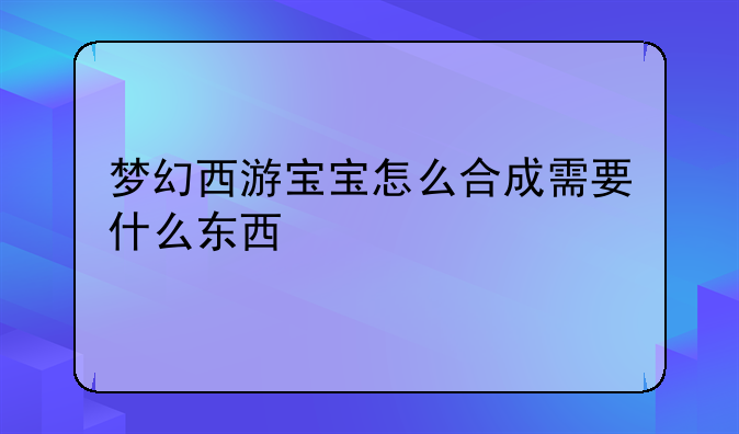 梦幻西游宝宝怎么合成需要什么东西